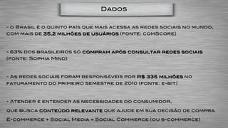 Dados


- o Brasil é o quinto país que mais acessa as redes sociais no mundo,
com mais de 35,2 milhões de usuários (fonte: comScore)



- 63% dos brasileiros só compram após consultar redes sociais
(fonte: Sophia Mind)



- As redes sociais foram responsáveis por R$ 335 milhões no
faturamento do primeiro semestre de 2010 (fonte: e-bit)



- Atender e entender as necessidades do consumidor,

que busca conteúdo relevante que ajude em sua decisão de compra

E-commerce + Social Media = Social Commerce (ou s-commerce)
 