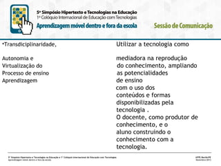 •Transdiciplinaridade,

Utilizar a tecnologia como

Autonomia e
Virtualização do
Processo de ensino
Aprendizagem

mediadora na reprodução
do conhecimento, ampliando
as potencialidades
de ensino
com o uso dos
conteúdos e formas
disponibilizadas pela
tecnologia .
O docente, como produtor de
conhecimento, e o
aluno construindo o
conhecimento com a
tecnologia.

5º Simpósio Hipertexto e Tecnologias na Educação e 1º Colóquio Internacional de Educação com Tecnologias
Aprendizagem móvel dentro e fora da escola

UFPE.Recife/PE
Novembro/2013

 