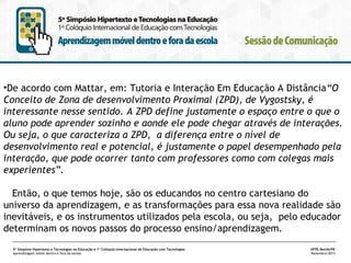•De acordo com Mattar, em: Tutoria e Interação Em Educação A Distância“O
Conceito de Zona de desenvolvimento Proximal (ZPD), de Vygostsky, é
interessante nesse sentido. A ZPD define justamente o espaço entre o que o
aluno pode aprender sozinho e aonde ele pode chegar através de interações.
Ou seja, o que caracteriza a ZPD, a diferença entre o nível de
desenvolvimento real e potencial, é justamente o papel desempenhado pela
interação, que pode ocorrer tanto com professores como com colegas mais
experientes”.
Então, o que temos hoje, são os educandos no centro cartesiano do
universo da aprendizagem, e as transformações para essa nova realidade são
inevitáveis, e os instrumentos utilizados pela escola, ou seja, pelo educador
determinam os novos passos do processo ensino/aprendizagem.
5º Simpósio Hipertexto e Tecnologias na Educação e 1º Colóquio Internacional de Educação com Tecnologias
Aprendizagem móvel dentro e fora da escola

UFPE.Recife/PE
Novembro/2013

 