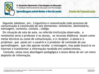 Segundo Jakobson, em : Linguística e comunicação,todo processo de
comunicação é constituído de seis elementos: remetente, destinatário,
mensagem, contexto, contato , código.
Em situação de sala de aula, na referida Instituição observada, o
remetente seria o professor e os alunos, os recursos didáticos atuam como
meios técnicos ou canal de comunicação, e o receptor, o aluno e o
professor, que passa ser o usuário e o produtor de conteúdo do sua
aprendizagem, que não apenas recebe a mensagem, mas pode buscá-la na
Internet e transformar a informação recebida em conhecimento.
Contudo, nessa nova abordagem pedagógica o aluno deixa de ser um mero
depósito de informação.

5º Simpósio Hipertexto e Tecnologias na Educação e 1º Colóquio Internacional de Educação com Tecnologias
Aprendizagem móvel dentro e fora da escola

UFPE.Recife/PE
Novembro/2013

 