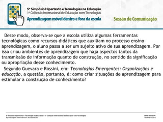 Desse modo, observa-se que a escola utiliza algumas ferramentas
tecnológicas como recursos didáticos que auxiliam no processo ensinoaprendizagem, o aluno passa a ser um sujeito ativo de sua aprendizagem. Por
isso criou ambientes de aprendizagem que haja aspectos tantos da
transmissão de informação quanto de construção, no sentido da significação
ou apropriação desse conhecimento.
Segundo Guevara e Rossini, em: Tecnologias Emergentes: Organizações e
educação, a questão, portanto, é: como criar situações de aprendizagem para
estimular a construção de conhecimento?

5º Simpósio Hipertexto e Tecnologias na Educação e 1º Colóquio Internacional de Educação com Tecnologias
Aprendizagem móvel dentro e fora da escola

UFPE.Recife/PE
Novembro/2013

 
