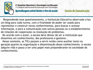 Respondendo esse questionamento, a Instituição Educativa observada criou
um blog para cada turma, com a finalidade de poder ser usado para
representar e construir novos conhecimentos, para buscar e acessar
informação, e para a comunicação com outras pessoas ou o estabelecimento
de relações de cooperação na resolução de problemas.
De acordo com o autor, a escola deve deixar de ser a instituição que
dissemina um conhecimento, dos professores e gestores .
Nesse contexto, as TICs passam a servir então como auxiliar tanto na
geração quanto na organização e disseminação desse conhecimento. A escola
adquire vida e passa a ter uma papel mais preponderante na sociedade do
conhecimento.

5º Simpósio Hipertexto e Tecnologias na Educação e 1º Colóquio Internacional de Educação com Tecnologias
Aprendizagem móvel dentro e fora da escola

UFPE.Recife/PE
Novembro/2013

 