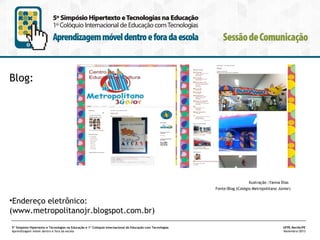 Blog:

Ilustração :Yanna Dias
Fonte:Blog (Colégio Metropolitano Júnior)

•Endereço eletrônico:
(www.metropolitanojr.blogspot.com.br)
5º Simpósio Hipertexto e Tecnologias na Educação e 1º Colóquio Internacional de Educação com Tecnologias
Aprendizagem móvel dentro e fora da escola

UFPE.Recife/PE
Novembro/2013

 