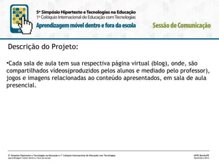 Descrição do Projeto:
•Cada sala de aula tem sua respectiva página virtual (blog), onde, são
compartilhados vídeos(produzidos pelos alunos e mediado pelo professor),
jogos e imagens relacionadas ao conteúdo apresentados, em sala de aula
presencial.

5º Simpósio Hipertexto e Tecnologias na Educação e 1º Colóquio Internacional de Educação com Tecnologias
Aprendizagem móvel dentro e fora da escola

UFPE.Recife/PE
Novembro/2013

 