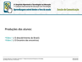 Produções dos alunos:
•Vídeo 1 ( O descobrimento do Brasil)
•Vídeo 2 ( O Encontro dos encontros)

5º Simpósio Hipertexto e Tecnologias na Educação e 1º Colóquio Internacional de Educação com Tecnologias
Aprendizagem móvel dentro e fora da escola

UFPE.Recife/PE
Novembro/2013

 