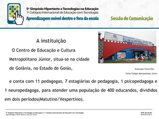 A instituição
O Centro de Educação e Cultura
Metropolitano Júnior, situa-se na cidade
de Goiânia, no Estado de Goiás,

Ilustração:Yanna Dias
Fonte:Colégio Metropolitano Júnior

e conta com 11 pedagogas, 7 estagiárias de pedagogia, 1 psicopedagoga e
1 neuropedagoga, para atender uma população de 400 educandos, divididos
em dois períodos(Matutino/Vespertino).
5º Simpósio Hipertexto e Tecnologias na Educação e 1º Colóquio Internacional de Educação com Tecnologias
Aprendizagem móvel dentro e fora da escola

UFPE.Recife/PE
Novembro/2013

 