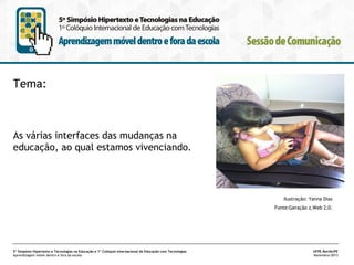 Tema:

As várias interfaces das mudanças na
educação, ao qual estamos vivenciando.
  
Ilustração: Yanna Dias
Fonte:Geração z,Web 2.0.

5º Simpósio Hipertexto e Tecnologias na Educação e 1º Colóquio Internacional de Educação com Tecnologias
Aprendizagem móvel dentro e fora da escola

UFPE.Recife/PE
Novembro/2013

 