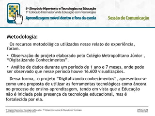 Metodologia:
Os recursos metodológico utilizados nesse relato de experiência,
foram.
• Observação do projeto elaborado pelo Colégio Metropolitano Júnior ,
“Digitalizando Conhecimentos”.
• Análise de dados durante um período de 1 ano e 7 meses, onde pode
ser observado que nesse período houve 16.600 visualizações.
Dessa forma, o projeto “Digitalizando conhecimentos”, apresentou-se
como uma proposta de utilizar as ferramentas tecnológicas como âncora
no processo de ensino-aprendizagem, tendo em vista que a Educação
não é iniciada pela presença da tecnologia educacional, mas é
fortalecida por ela.
5º Simpósio Hipertexto e Tecnologias na Educação e 1º Colóquio Internacional de Educação com Tecnologias
Aprendizagem móvel dentro e fora da escola

UFPE.Recife/PE
Novembro/2013

 