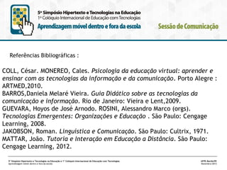 Referências Bibliográficas :

COLL, César. MONEREO, Cales. Psicologia da educação virtual: aprender e
ensinar com as tecnologias da informação e da comunicação. Porto Alegre :
ARTMED,2010.
BARROS,Daniela Melaré Vieira. Guia Didático sobre as tecnologias da
comunicação e informação. Rio de Janeiro: Vieira e Lent,2009.
GUEVARA, Hoyos de José Arnodo. ROSINI, Alessandro Marco (orgs).
Tecnologias Emergentes: Organizações e Educação . São Paulo: Cengage
Learning, 2008.
JAKOBSON, Roman. Linguística e Comunicação. São Paulo: Cultrix, 1971.
MATTAR, João. Tutoria e Interação em Educação a Distância. São Paulo:
Cengage Learning, 2012.
5º Simpósio Hipertexto e Tecnologias na Educação e 1º Colóquio Internacional de Educação com Tecnologias
Aprendizagem móvel dentro e fora da escola

UFPE.Recife/PE
Novembro/2013

 