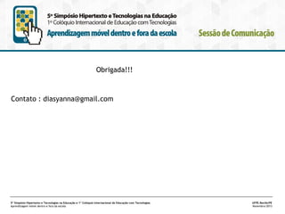 Obrigada!!!

Contato : diasyanna@gmail.com

5º Simpósio Hipertexto e Tecnologias na Educação e 1º Colóquio Internacional de Educação com Tecnologias
Aprendizagem móvel dentro e fora da escola

UFPE.Recife/PE
Novembro/2013

 