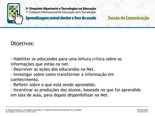 Objetivos:
- Habilitar os educandos para uma leitura crítica sobre as
informações que estão na net. 
- Descrever as ações dos educandos na Net.
- Investigar sobre como transformar a informação em
conhecimento.
- Refletir sobre o que está sendo aprendido. 
- Incentivar as produções dos alunos, baseado no que foi aprendido
em sala de aula, para depois disponibilizar na Net.
 
5º Simpósio Hipertexto e Tecnologias na Educação e 1º Colóquio Internacional de Educação com Tecnologias
Aprendizagem móvel dentro e fora da escola

UFPE.Recife/PE
Novembro/2013

 