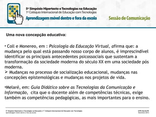 Uma nova concepção educativa:
• Coll e Monereo, em : Psicologia da Educação Virtual, afirma que: a

mudança pelo qual está passando nosso corpo de alunos, é imprescindível
identificar os principais antecedentes psicossociais que sustentam a
transformação da sociedade moderna do século XX em uma sociedade pós
moderna.
 Mudanças no processo de socialização educacional, mudanças nas
concepções epistemológicas e mudanças nos projetos de vida.
•Melaré, em: Guia Didático sobre as Tecnologias da Comunicação e
Informação, cita que o docente além de competências técnicas, exige
também as competências pedagógicas, as mais importantes para o ensino.
5º Simpósio Hipertexto e Tecnologias na Educação e 1º Colóquio Internacional de Educação com Tecnologias
Aprendizagem móvel dentro e fora da escola

UFPE.Recife/PE
Novembro/2013

 