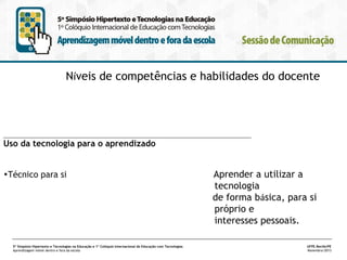 Níveis de competências e habilidades do docente

________________________________________________________________

Uso da tecnologia para o aprendizado
•Técnico para si

5º Simpósio Hipertexto e Tecnologias na Educação e 1º Colóquio Internacional de Educação com Tecnologias
Aprendizagem móvel dentro e fora da escola

Aprender a utilizar a
tecnologia
de forma básica, para si
próprio e
interesses pessoais.
UFPE.Recife/PE
Novembro/2013

 