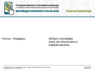 •

Técnico + Pedagógico

Utilizar a tecnologia
como um recurso para o
trabalho docente.

5º Simpósio Hipertexto e Tecnologias na Educação e 1º Colóquio Internacional de Educação com Tecnologias
Aprendizagem móvel dentro e fora da escola

UFPE.Recife/PE
Novembro/2013

 