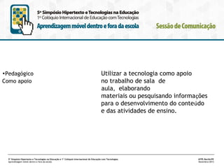 •Pedagógico
Como apoio

Utilizar a tecnologia como apoio
no trabalho de sala de
aula, elaborando
materiais ou pesquisando informações
para o desenvolvimento do conteúdo
e das atividades de ensino.

5º Simpósio Hipertexto e Tecnologias na Educação e 1º Colóquio Internacional de Educação com Tecnologias
Aprendizagem móvel dentro e fora da escola

UFPE.Recife/PE
Novembro/2013

 