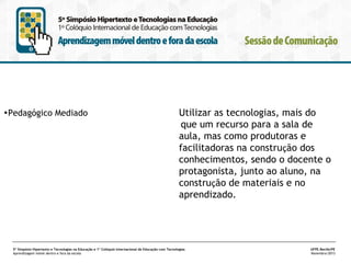 •Pedagógico Mediado

Utilizar as tecnologias, mais do
que um recurso para a sala de
aula, mas como produtoras e
facilitadoras na construção dos
conhecimentos, sendo o docente o
protagonista, junto ao aluno, na
construção de materiais e no
aprendizado.

5º Simpósio Hipertexto e Tecnologias na Educação e 1º Colóquio Internacional de Educação com Tecnologias
Aprendizagem móvel dentro e fora da escola

UFPE.Recife/PE
Novembro/2013

 