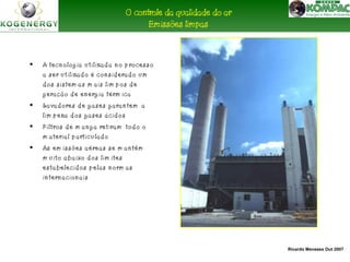 Ricardo Menezes Out 2007 
O controle da qualidade do ar 
• A tecnolog ia u tilizad a no p rocesso 
a ser u tilizado é considerado um 
dos sistem as m ais lim p os de 
g eração d e energ ia térm ica 
• Lavadores d e g ases g arantem a 
lim p eza dos g ases ácidos 
• Filtros de m ang a retiram tod o o 
m aterial p articu lad o 
• As em issões aéreas se m antêm 
m u ito abaixo d os lim ites 
estabelecidos p elas norm as 
internacionais 
Emissões limpas 
 