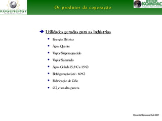 Ricardo Menezes Out 2007 
Os produtos ddaa ccooggeerraaççããoo 
 Utilidades geradas para as indústrias 
• Energia Elétrica 
• Água Quente 
• Vapor Superaquecido 
• Vapor Saturado 
• Água Gelada (5,5oC a 15oC) 
• Refrigeração (até - 60oC) 
• Fabricação de Gelo 
• CO2 com alta pureza 
 