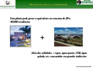 Ricardo Menezes Out 2007 
BBeenneeffíícciiooss ppaarraa aa ccoommuunniiddaaddee 
Uma planta pode gerar o equivalente aaoo ccoonnssuummoo ddee 2200 aa 
4400..000000 rreessiiddêênncciiaass 
+ 
AAlléémm ddaass uuttiilliiddaaddeess –– vvaappoorr,, áágguuaa qquueennttee,, CCOO22,, áágguuaa 
ggeellaaddaa,, eettcc.. ccoonnssuummiiddaass eemm ggrraannddeess iinnddúússttrriiaass 
 