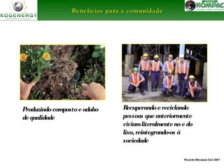 Ricardo Menezes Out 2007 
Be ne fíc ios ppaarraa aa ccoommuunniiddaaddee 
Produzindo composto e adubo 
de qualidade 
Recuperando e reciclando 
pessoas que anteriormente 
viviam literalmente no e do 
lixo, reintegrando-os à 
sociedade 
 