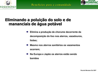 BBeenneeffíícciiooss ppaarraa aa ccoommuunniiddaaddee 
Eliminando a poluição ddoo ssoolloo ee ddee 
mmaannaanncciiaaiiss ddee áágguuaa ppoottáávveell 
 Elimina a produção de chorume decorrente da 
decomposição do lixo nos aterros, vazadouros, 
lixões; 
Ricardo Menezes Out 2007 
 Mesmo nos aterros sanitários os vazamentos 
ocorrem; 
 Na Europa e Japão os aterros estão sendo 
banidos 
 