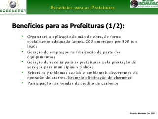 Ricardo Menezes Out 2007 
BBeenneeffíícciiooss ppaarraa aass PPrreeffeeiittuurraass 
BBeenneeffíícciiooss ppaarraa aass PPrreeffeeiittuurraass ((11//22)):: 
► Org aniz a rá a a plic a ç ã o da mã o de obra , de forma 
s oc ia lme nte a de qua da (aprox. 2 00 empre g os por 5 00 ton 
lixo); 
► Ge ra ç ã o de empre g os na fa bric a ç ã o de pa rte dos 
e quipame ntos ; 
► Ge ra ç ã o de re c e ita pa ra a s pre fe itura s pe la pre s ta ç ã o de 
s e rviços pa ra munic ípios viz inhos ; 
► Evita rá os problema s s oc ia is e ambie nta is de c orre nte s da 
ope ra ç ã o de a te rros . Exemplo e limina ç ã o do chorume ; 
► Pa rtic ipa ç ã o na s ve nda s de c re dito de c a rbono; 
 