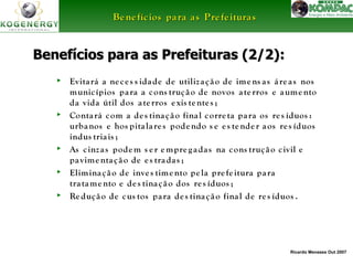 BBeenneeffíícciiooss ppaarraa aass PPrreeffeeiittuurraass 
BBeenneeffíícciiooss ppaarraa aass PPrreeffeeiittuurraass ((22//22)):: 
► Evita rá a ne c e s s ida de de utiliz a ç ã o de ime ns a s á re a s nos 
munic ípios pa ra a cons truç ã o de novos a te rros e aume nto 
da vida útil dos a te rros e xis te nte s ; 
► Conta rá com a de s tina ç ã o fina l corre ta pa ra os re s íduos : 
urbanos e hos pita la re s pode ndo s e e s te nde r a os re s íduos 
indus tria is ; 
► As c inz a s podem s e r empre g a da s na cons truç ã o c ivil e 
Ricardo Menezes Out 2007 
pa vime nta ç ã o de e s tra da s ; 
► Elimina ç ã o de inve s time nto pe la pre fe itura pa ra 
tra tame nto e de s tina ç ã o dos re s íduos ; 
► Re duç ã o de cus tos pa ra de s tina ç ã o fina l de re s íduos . 
 