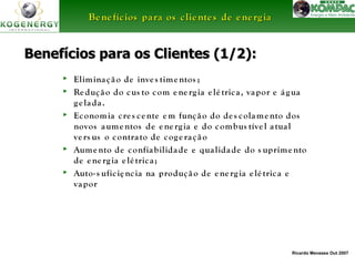 BBeenneeffíícciiooss ppaarraa ooss cclliieenntteess ddee eenneerrggiiaa 
Benefícios para ooss CClliieenntteess ((11//22)):: 
► Elimina ç ã o de inve s time ntos ; 
► Re duç ã o do cus to com e ne rg ia e lé tric a , va por e á g ua 
Ricardo Menezes Out 2007 
g e la da . 
► Economia c re s c e nte em funç ã o do de s colame nto dos 
novos aume ntos de e ne rg ia e do combus tíve l a tua l 
ve rs us o contra to de cog e ra ç ã o 
► Aume nto de confia bilida de e qua lida de do s uprime nto 
de e ne rg ia e lé tric a ; 
► Auto- s ufic iê nc ia na produç ã o de e ne rg ia e lé tric a e 
va por 
 
