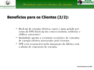 BBeenneeffíícciiooss ppaarraa ooss cclliieenntteess ddee eenneerrggiiaa 
Benefícios para ooss CClliieenntteess ((22//22)):: 
► Ba ck- up de e ne rg ia e lé tric a , va por e á g ua g e la da por 
conta da S PE (ba ck up da : conc e s s ioná ria ; c a lde ira s e 
chille rs e xis te nte s ) 
► Imunida de quanto a e ve ntua is re s triçõe s de cons umo 
Ricardo Menezes Out 2007 
de e ne rg ia e lé tric a provoc ada s pe lo s is tema . 
► S PE s e rá re s pons á ve l pe la inte g ra ç ã o da fá bric a com 
a planta de cog e ra ç ã o de e ne rg ia ; 
 