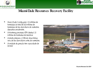Ricardo Menezes Out 2007 
Miami-Dade Resourses RReeccoovveerryy FFaacciilliittyy 
• Miami-Dade County gera 1 ,8 milhões de 
toneladas do total de 3,2 milhões de 
toneladas de lixo domciliar e de varredura 
dispostos anualmente. 
• A Montenay processa 67% destas 1 ,8 
milhões de toneladas de resíduos 
• A planta prepara o CDR em duas linhas, 
uma de lixo domiciliar e outra de varredura 
• A unidade de geração tem capacidade de 
80 MW 
 