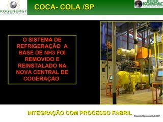 CCOOCCAA-- CCOOLLAA //SSPP 
O SISTEMA DE 
REFRIGERAÇÃO A 
BASE DE NH3 FOI 
REMOVIDO E 
REINSTALADO NA 
NOVA CENTRAL DE 
COGERAÇÃO 
Ricardo Menezes Out 2007 INTEGRAÇÃO CCOOMM PPRROOCCEESSSSOO FFAABBRRIILL 
 