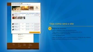 Página da empresa:
• Nome, endereço e fotos do estabelecimento;
• Nota média e comentários. Aqui o usuário pode ver em
detalhes a pontuação da empresa;
• Texto de apresentação;
• Menu de serviços – aqui o usuário seleciona o serviço de seu interesse
e pede facilmente uma proposta para a empresa.
 