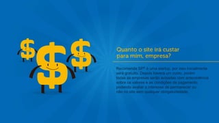 Recomenda SP® é uma startup, por isso inicialmente
será gratuito. Depois haverá um custo, porém
todas as empresas serão avisadas com antecedência
sobre os valores e as condições de pagamento,
podendo avaliar o interesse de permanecer ou
não no site sem qualquer obrigatoriedade.
 