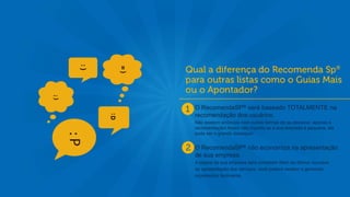 t
    O RecomendaSP® será baseado TOTALMENTE na
    recomendação dos usuários.
    Não existem anúncios nem outras formas de se destacar, apenas a
    recomendação! Assim não importa se a sua empresa é pequena, ela
    pode ser o grande destaque!


    O RecomendaSP® não economiza na apresentação
    de sua empresa.
    A página de sua empresa será completa! Além de ótimos recursos
    de apresentação dos serviços, você poderá receber e gerenciar
    orçamentos facilmente.
 