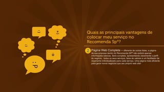 Página Web Completa – diferente de outras listas, a página
de sua empresa dentro do Recomenda SP® não exibirá apenas
informações básicas. Será completa, apresentando claramente o perfil
do negócio, todos os seus serviços, faixa de valores e um facilitador de
orçamento individualizado para cada serviço. Uma página mais eficiente
para gerar novos negócios que seu próprio web site!
 