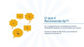 t
    É o 1º portal de busca e contratação de serviços
    REALMENTE baseado na recomendação dos usuários.

    Focado na cidade de São Paulo, sua previsão de
    lançamento é Outubro/12.
 