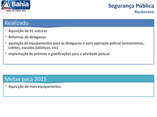  Aquisição de 91 viaturas
 Reformas de delegacias
 aquisição de equipamentos para as delegacias e para operação policial (armamentos,
coletes, escudos balísticos, etc)
 Implantação de prêmios e gratificações para a atividade policial.
Segurança Pública
Recôncavo
Realizado
 Aquisição de mais equipamentos.
Metas para 2015
 