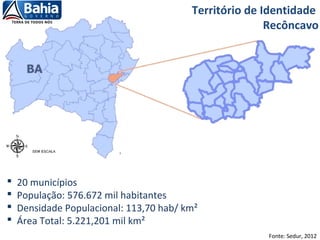  20 municípios
 População: 576.672 mil habitantes
 Densidade Populacional: 113,70 hab/ km²
 Área Total: 5.221,201 mil km²
Fonte: Sedur, 2012
Território de Identidade
Recôncavo
 