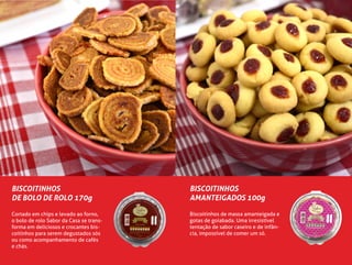 BISCOITINHOS
DE BOLO DE ROLO 170g
Cortado em chips e levado ao forno,
o bolo de rolo Sabor da Casa se trans-
forma em deliciosos e crocantes bis-
coitinhos para serem degustados sós
ou como acompanhamento de cafés
e chás.
BISCOITINHOS
AMANTEIGADOS 100g
Biscoitinhos de massa amanteigada e
gotas de goiabada. Uma irresistível
tentação de sabor caseiro e de infân-
cia, impossível de comer um só.
 