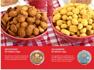 BISCOITINHOS
DE CANELA 100g
Um petit four com sabor marcante de
canela e uma crocância que faz pare-
cê-los ter acabado de sair do forno.
SALGADINHOS
DE QUEIJO 100g
Os salgadinhos de queijo Sabor da
Casa são daqueles com gostinho real-
çado do queijo e massa que derrete
na boca, quase como um suspiro.
 