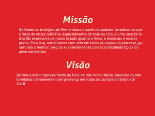 Missão
Defender as tradições de Pernambuco através do paladar. Acreditamos que
a força de nossa culinária, especialmente do bolo de rolo, é uma caracterís-
tica tão expressiva de nosso estado quanto o frevo, o maracatu e nossas
praias. Para isso, trabalhamos com zelo em todas as etapas do processo, ga-
rantindo o melhor produto e o atendimento com a cordialidade típica do
povo nordestino.
Visão
Sermos a maior representante de bolo de rolo no nordeste, produzindo oito
toneladas diaramente e com presença em todas as capitais do Brasil até
2018.
 