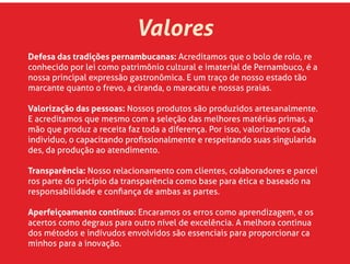 Defesa das tradições pernambucanas: Acreditamos que o bolo de rolo, re
conhecido por lei como patrimônio cultural e imaterial de Pernambuco, é a
nossa principal expressão gastronômica. E um traço de nosso estado tão
marcante quanto o frevo, a ciranda, o maracatu e nossas praias.
Valorização das pessoas: Nossos produtos são produzidos artesanalmente.
E acreditamos que mesmo com a seleção das melhores matérias primas, a
mão que produz a receita faz toda a diferença. Por isso, valorizamos cada
individuo, o capacitando proﬁssionalmente e respeitando suas singularida
des, da produção ao atendimento.
Transparência: Nosso relacionamento com clientes, colaboradores e parcei
ros parte do pricípio da transparência como base para ética e baseado na
responsabilidade e conﬁança de ambas as partes.
Aperfeiçoamento contínuo: Encaramos os erros como aprendizagem, e os
acertos como degraus para outro nível de excelência. A melhora continua
dos métodos e indívudos envolvidos são essenciais para proporcionar ca
minhos para a inovação.
Valores
 