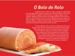 O Bolo de Rolo
A diferença entre o bolo de rolo e os demais é o signiﬁcado
que cada fatia pode conter. Para alguns, tem sabor de infância. Para outros,
pode não matar a saudade da terra, parentes e amigos distantes, mas a
acalenta. Oferecer um bolo de rolo a um amigo visitante é visto como um
gesto de carinho desde o século XVI, lá nos engenhos de açúcar onde a re-
ceita se originou. O mesmo vale para levar um bolo de rolo a um ente que-
rido após visitar o nordeste. O fato é: entre as camadas de massa ﬁna e
doce, há muito afeto no recheio de um bolo de rolo.
E nós acreditamos que um doce tão importante merece ser
levado a sério. Por isso, a Sabor da Casa assumiu como sua prin-
cipal missão garantir que cada bolo de rolo deixe nossa oﬁci-
na como deve ser: fresco, com muito recheio e enrolado
com camadas bem ﬁninhas, daquelas que hipnotizam os
olhos e encantam pelo paladar. E nossos esforços para
isso se iniciam desde a seleção das matérias-primas,
passando pelo treinamento e zelo da produção, pela
embalagem feita para ser digna de um presente, ao
treinamento de nossos vendedores.
 