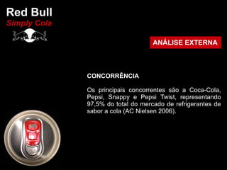 Red Bull
Simply Cola

                                    ANÁLISE EXTERNA



              CONCORRÊNCIA

              Os principais concorrentes são a Coca-Cola,
              Pepsi, Snappy e Pepsi Twist, representando
              97,5% do total do mercado de refrigerantes de
              sabor a cola (AC Nielsen 2006).
 