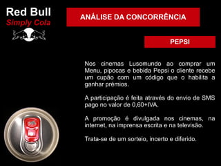 Red Bull      ANÁLISE DA CONCORRÊNCIA
Simply Cola

                                              PEPSI


              Nos cinemas Lusomundo ao comprar um
              Menu, pipocas e bebida Pepsi o cliente recebe
              um cupão com um código que o habilita a
              ganhar prémios.

              A participação é feita através do envio de SMS
              pago no valor de 0,60+IVA.

              A promoção é divulgada nos cinemas, na
              internet, na imprensa escrita e na televisão.

              Trata-se de um sorteio, incerto e diferido.
 