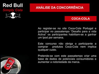 Red Bull      ANÁLISE DA CONCORRÊNCIA
Simply Cola

                                        COCA-COLA


              Ao registar-se no site Coca-Cola Portugal e
              participar no passatempo “Desafio para a vida
              Activa” os participantes habilitam-se a ganhar
              um Ipod por semana.

              Este concurso não obriga o participante a
              comprar    produtos Coca-Cola nem implica
              qualquer custo.

              Pretende-se com este passatempo criar uma
              base de dados de potenciais consumidores e
              aumentar a notoriedade da marca.
 