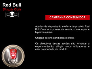 Red Bull
Simply Cola

                          CAMPANHA CONSUMIDOR


              Acções de degustação e oferta do produto Red
              Bull Cola, nos pontos de venda, como super e
              hipermercados.

              Criação de um stand para o efeito.

              Os objectivos destas acções são fomentar a
              experimentação, atingir novos utilizadores e
              criar notoriedade do produto.
 
