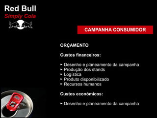 Red Bull
Simply Cola

                         CAMPANHA CONSUMIDOR


              ORÇAMENTO

              Custos financeiros:

              ► Desenho e planeamento da campanha
              ► Produção dos stands
              ► Logística
              ► Produto disponibilizado
              ► Recursos humanos

              Custos económicos:

              ► Desenho e planeamento da campanha
 