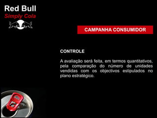 Red Bull
Simply Cola

                          CAMPANHA CONSUMIDOR



              CONTROLE

              A avaliação será feita, em termos quantitativos,
              pela comparação do número de unidades
              vendidas com os objectivos estipulados no
              plano estratégico.
 