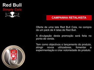 Red Bull
Simply Cola

                          CAMPANHA RETALHISTA


              Oferta de uma lata Red Bull Cola, na compra
              de um pack de 4 latas de Red Bull.

              A divulgação desta promoção será feita no
              ponto de venda.

              Tem como objectivos o lançamento do produto,
              atingir novos    utilizadores,   fomentar    a
              experimentação e criar notoriedade do produto.
 